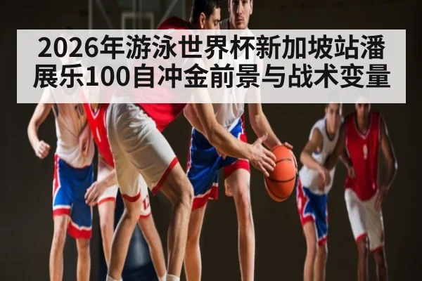 2026年游泳世界杯新加坡站潘展乐100自冲金前景与战术变量